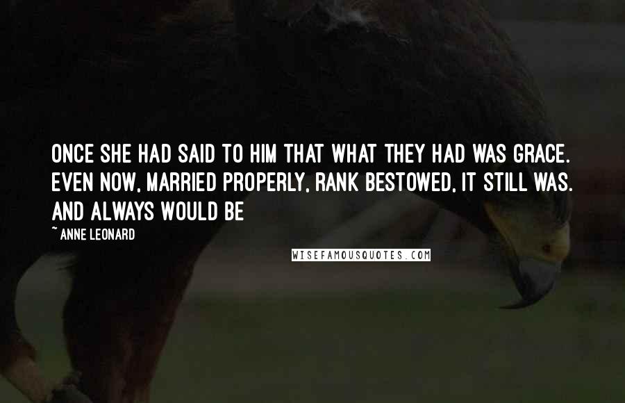 Anne Leonard Quotes: Once she had said to him that what they had was grace. Even now, married properly, rank bestowed, it still was. And always would be