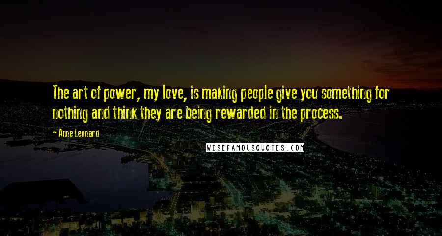 Anne Leonard Quotes: The art of power, my love, is making people give you something for nothing and think they are being rewarded in the process.