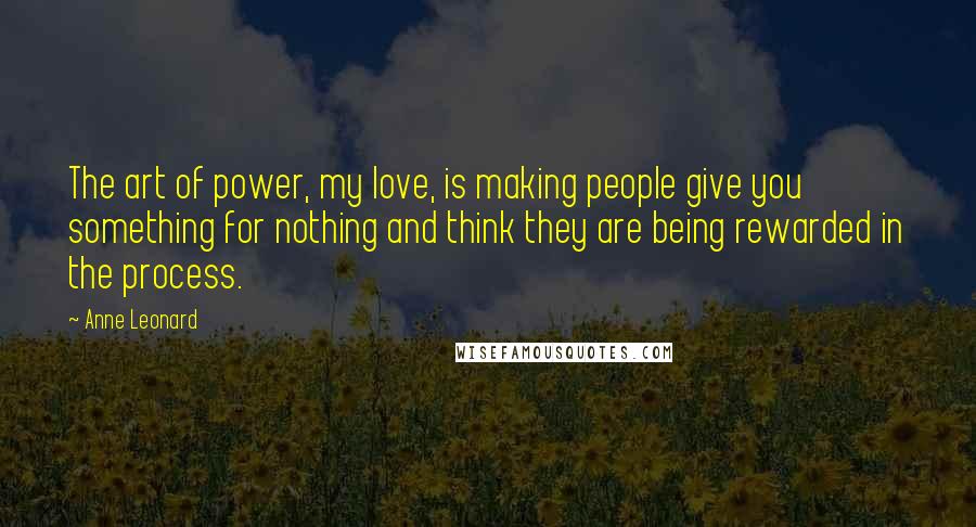 Anne Leonard Quotes: The art of power, my love, is making people give you something for nothing and think they are being rewarded in the process.