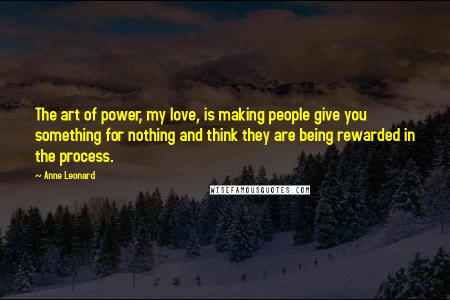 Anne Leonard Quotes: The art of power, my love, is making people give you something for nothing and think they are being rewarded in the process.
