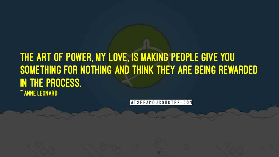 Anne Leonard Quotes: The art of power, my love, is making people give you something for nothing and think they are being rewarded in the process.