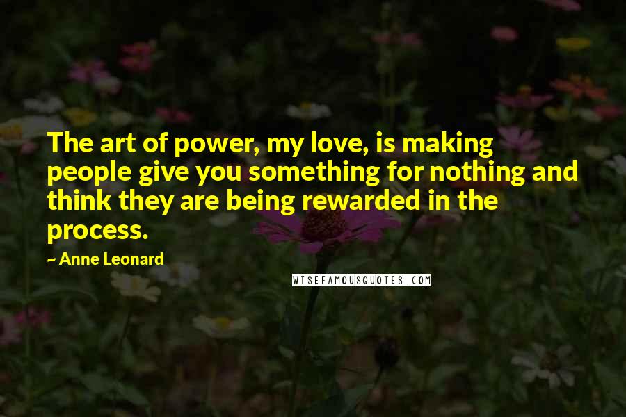 Anne Leonard Quotes: The art of power, my love, is making people give you something for nothing and think they are being rewarded in the process.