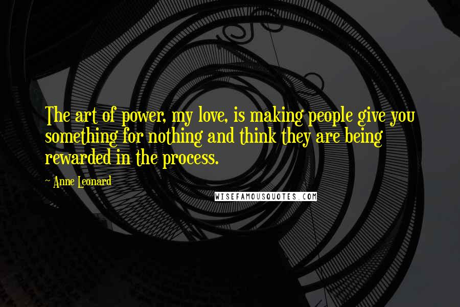Anne Leonard Quotes: The art of power, my love, is making people give you something for nothing and think they are being rewarded in the process.