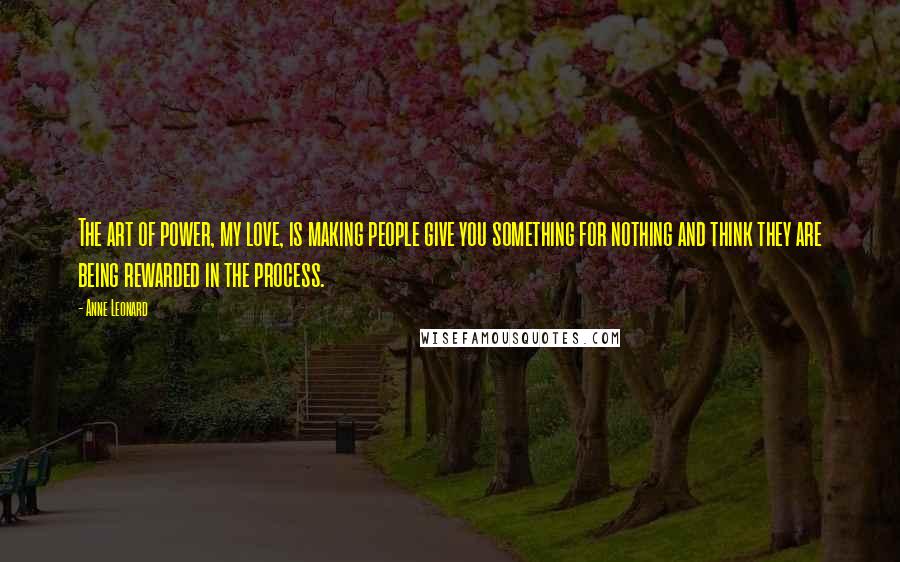 Anne Leonard Quotes: The art of power, my love, is making people give you something for nothing and think they are being rewarded in the process.