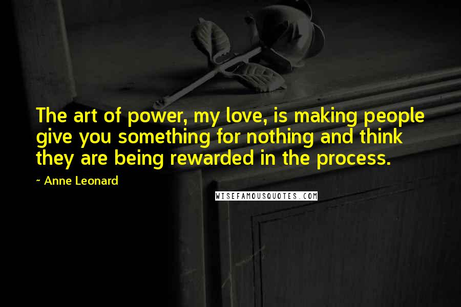Anne Leonard Quotes: The art of power, my love, is making people give you something for nothing and think they are being rewarded in the process.