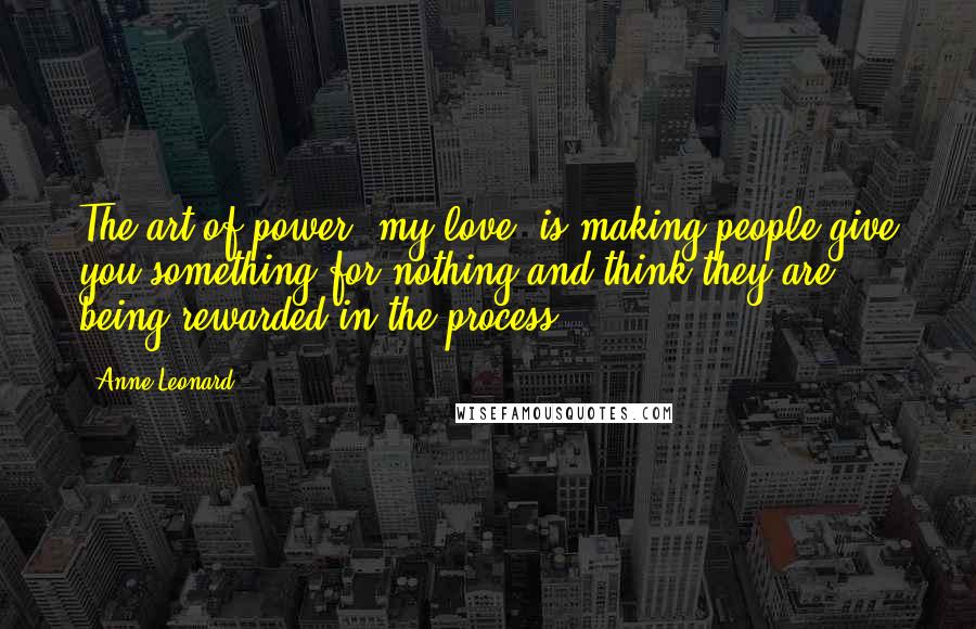 Anne Leonard Quotes: The art of power, my love, is making people give you something for nothing and think they are being rewarded in the process.