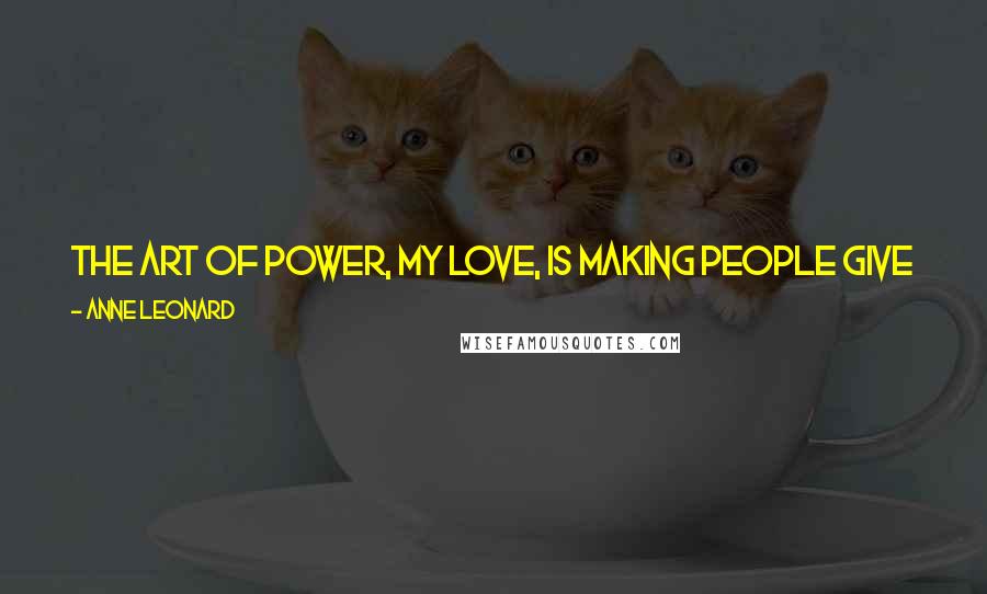 Anne Leonard Quotes: The art of power, my love, is making people give you something for nothing and think they are being rewarded in the process.