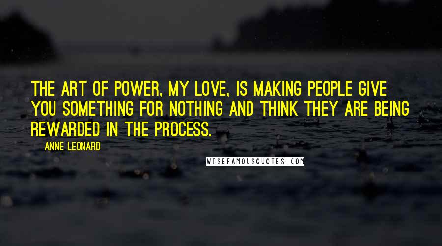Anne Leonard Quotes: The art of power, my love, is making people give you something for nothing and think they are being rewarded in the process.