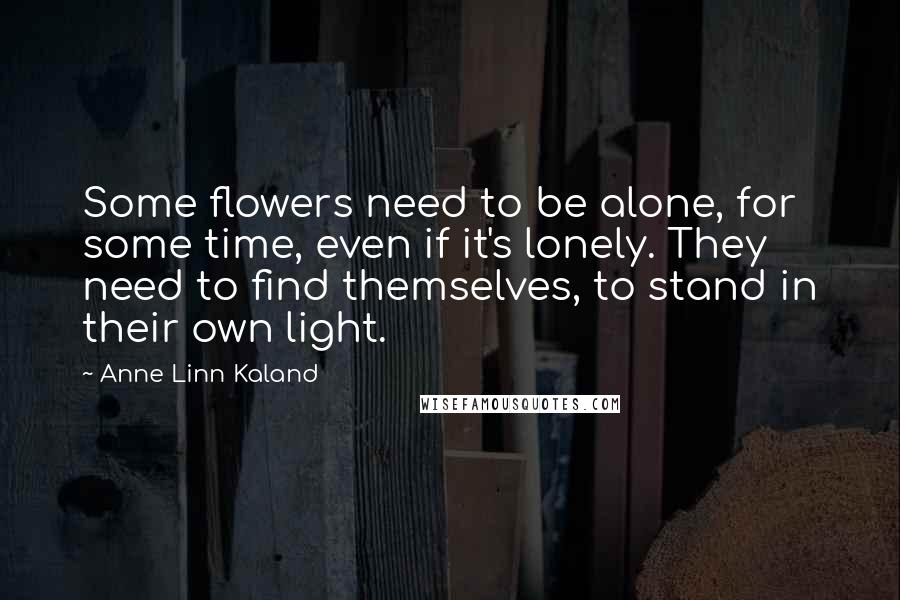 Anne Linn Kaland Quotes: Some flowers need to be alone, for some time, even if it's lonely. They need to find themselves, to stand in their own light.