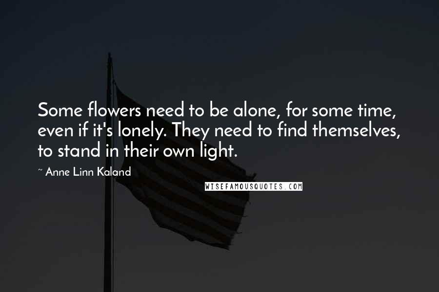 Anne Linn Kaland Quotes: Some flowers need to be alone, for some time, even if it's lonely. They need to find themselves, to stand in their own light.