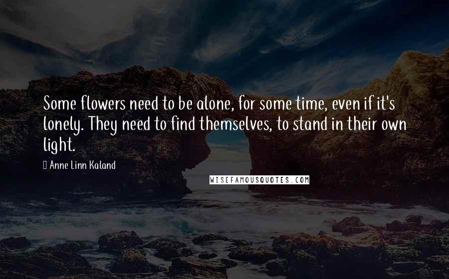 Anne Linn Kaland Quotes: Some flowers need to be alone, for some time, even if it's lonely. They need to find themselves, to stand in their own light.