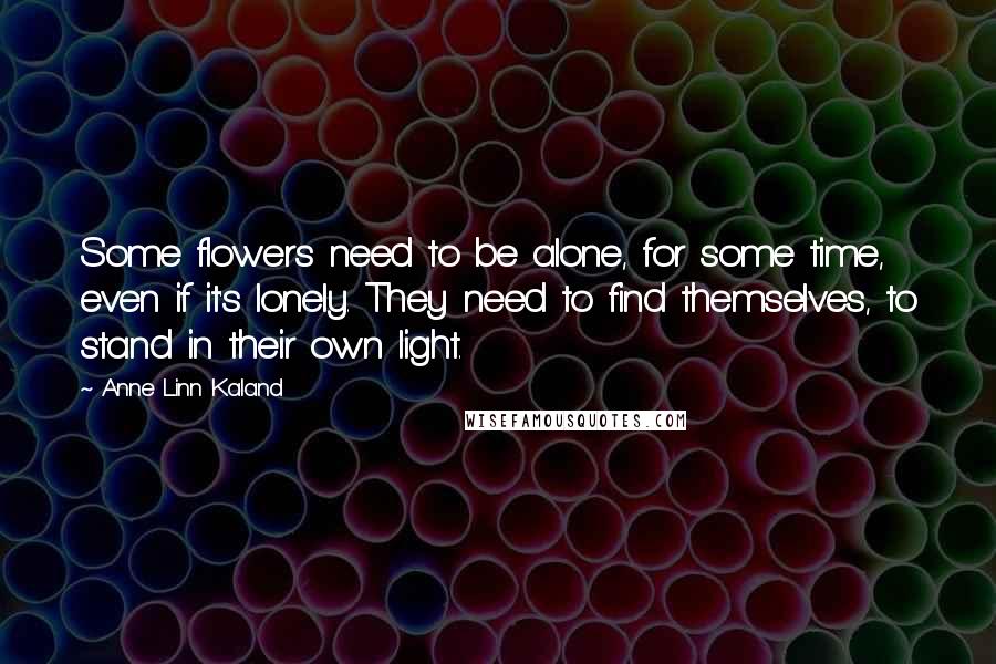Anne Linn Kaland Quotes: Some flowers need to be alone, for some time, even if it's lonely. They need to find themselves, to stand in their own light.