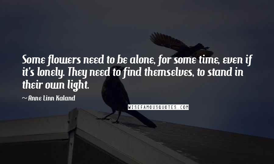 Anne Linn Kaland Quotes: Some flowers need to be alone, for some time, even if it's lonely. They need to find themselves, to stand in their own light.
