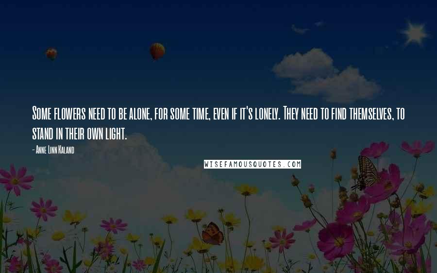 Anne Linn Kaland Quotes: Some flowers need to be alone, for some time, even if it's lonely. They need to find themselves, to stand in their own light.