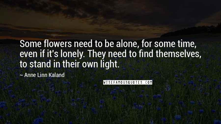 Anne Linn Kaland Quotes: Some flowers need to be alone, for some time, even if it's lonely. They need to find themselves, to stand in their own light.