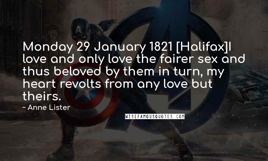 Anne Lister Quotes: Monday 29 January 1821 [Halifax]I love and only love the fairer sex and thus beloved by them in turn, my heart revolts from any love but theirs.