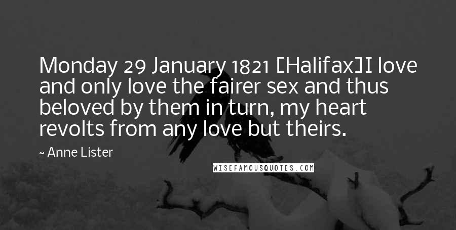 Anne Lister Quotes: Monday 29 January 1821 [Halifax]I love and only love the fairer sex and thus beloved by them in turn, my heart revolts from any love but theirs.