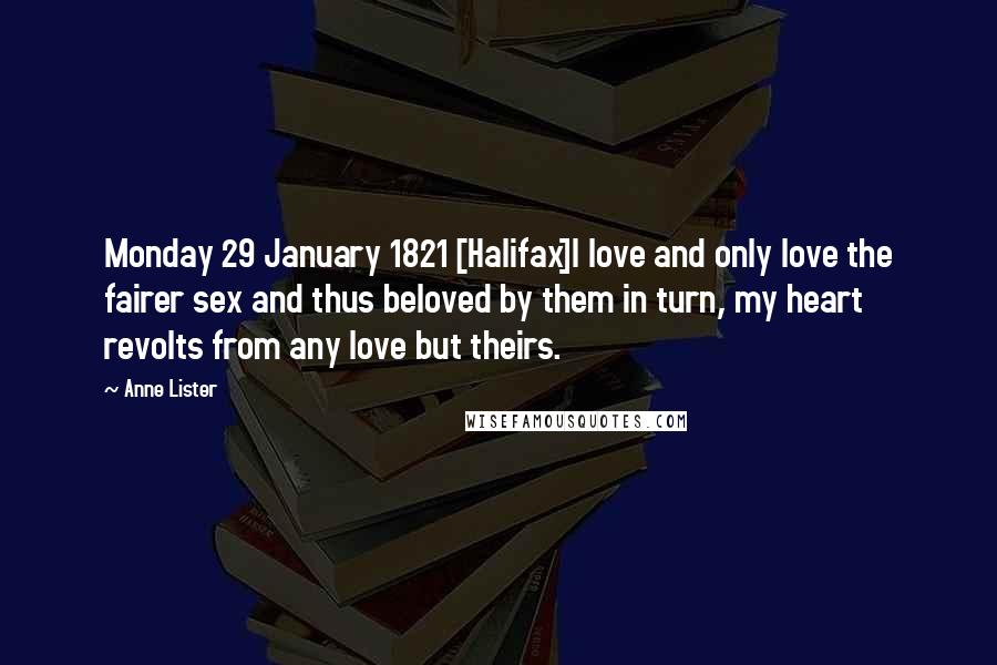 Anne Lister Quotes: Monday 29 January 1821 [Halifax]I love and only love the fairer sex and thus beloved by them in turn, my heart revolts from any love but theirs.