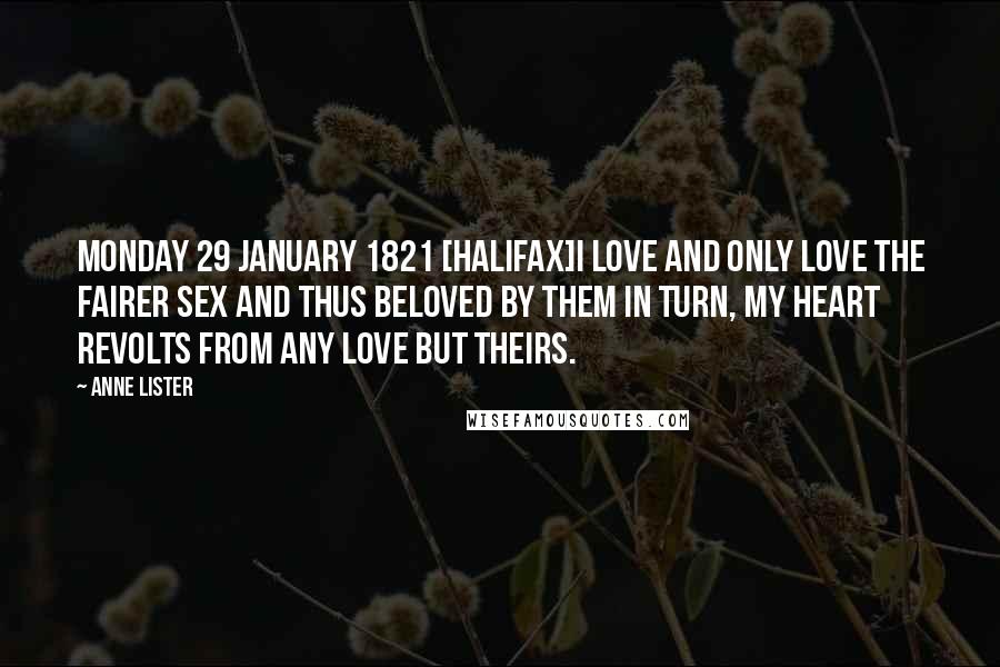 Anne Lister Quotes: Monday 29 January 1821 [Halifax]I love and only love the fairer sex and thus beloved by them in turn, my heart revolts from any love but theirs.