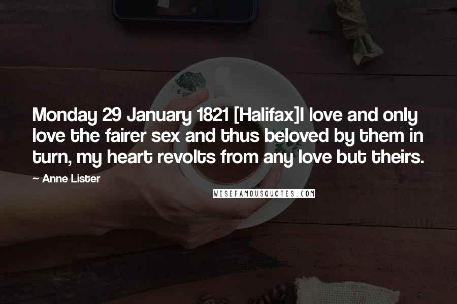 Anne Lister Quotes: Monday 29 January 1821 [Halifax]I love and only love the fairer sex and thus beloved by them in turn, my heart revolts from any love but theirs.