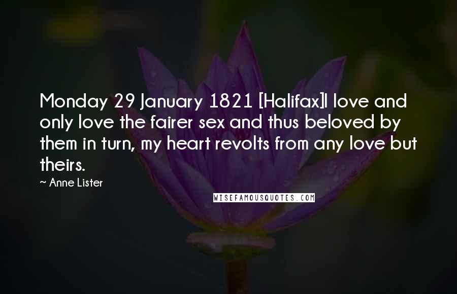 Anne Lister Quotes: Monday 29 January 1821 [Halifax]I love and only love the fairer sex and thus beloved by them in turn, my heart revolts from any love but theirs.