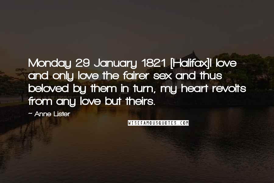 Anne Lister Quotes: Monday 29 January 1821 [Halifax]I love and only love the fairer sex and thus beloved by them in turn, my heart revolts from any love but theirs.