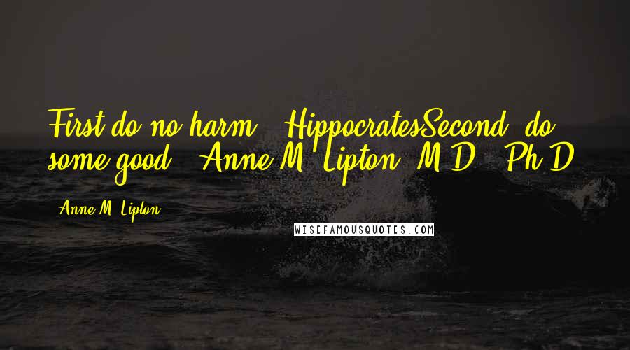 Anne M. Lipton Quotes: First do no harm. -HippocratesSecond, do some good. -Anne M. Lipton, M.D., Ph.D.