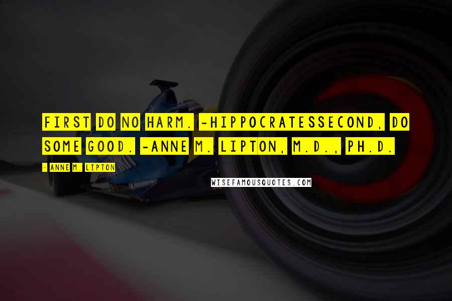 Anne M. Lipton Quotes: First do no harm. -HippocratesSecond, do some good. -Anne M. Lipton, M.D., Ph.D.