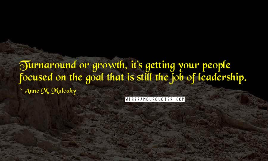 Anne M. Mulcahy Quotes: Turnaround or growth, it's getting your people focused on the goal that is still the job of leadership.