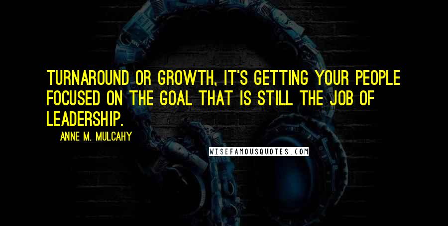 Anne M. Mulcahy Quotes: Turnaround or growth, it's getting your people focused on the goal that is still the job of leadership.