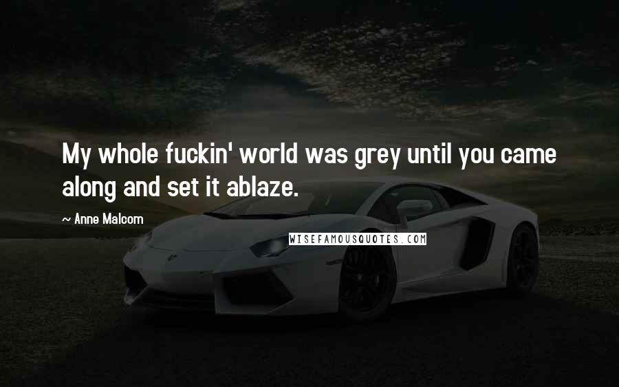 Anne Malcom Quotes: My whole fuckin' world was grey until you came along and set it ablaze.