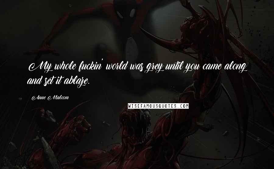 Anne Malcom Quotes: My whole fuckin' world was grey until you came along and set it ablaze.