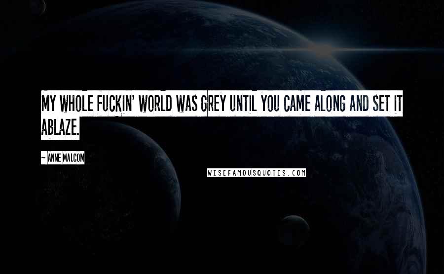 Anne Malcom Quotes: My whole fuckin' world was grey until you came along and set it ablaze.