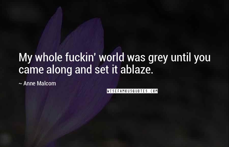 Anne Malcom Quotes: My whole fuckin' world was grey until you came along and set it ablaze.