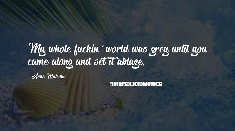 Anne Malcom Quotes: My whole fuckin' world was grey until you came along and set it ablaze.