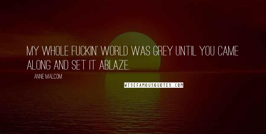 Anne Malcom Quotes: My whole fuckin' world was grey until you came along and set it ablaze.