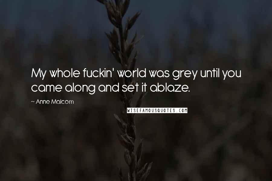 Anne Malcom Quotes: My whole fuckin' world was grey until you came along and set it ablaze.