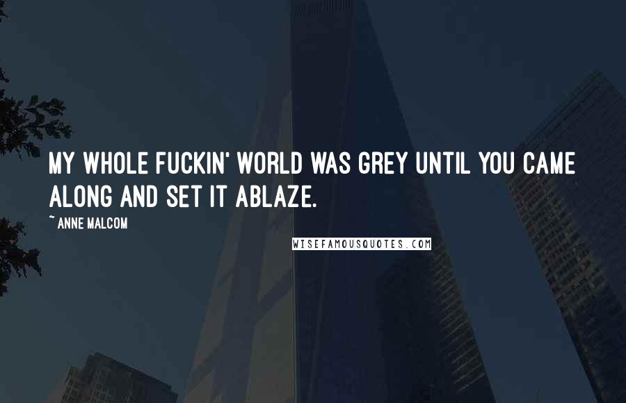 Anne Malcom Quotes: My whole fuckin' world was grey until you came along and set it ablaze.