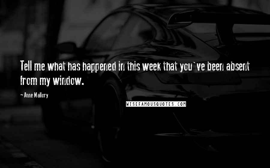 Anne Mallory Quotes: Tell me what has happened in this week that you've been absent from my window.
