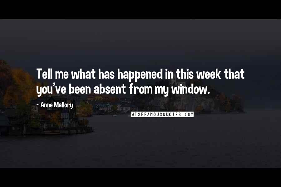 Anne Mallory Quotes: Tell me what has happened in this week that you've been absent from my window.