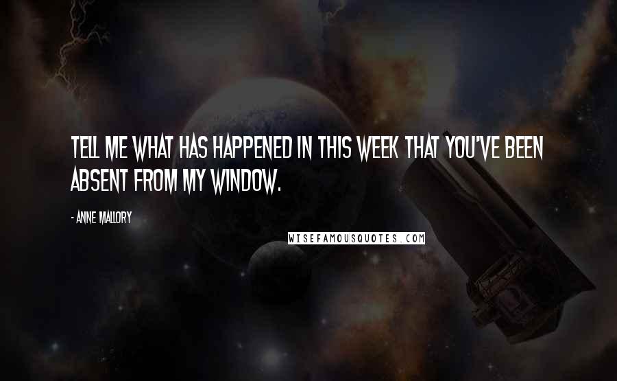 Anne Mallory Quotes: Tell me what has happened in this week that you've been absent from my window.