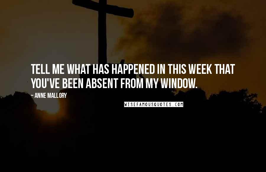 Anne Mallory Quotes: Tell me what has happened in this week that you've been absent from my window.