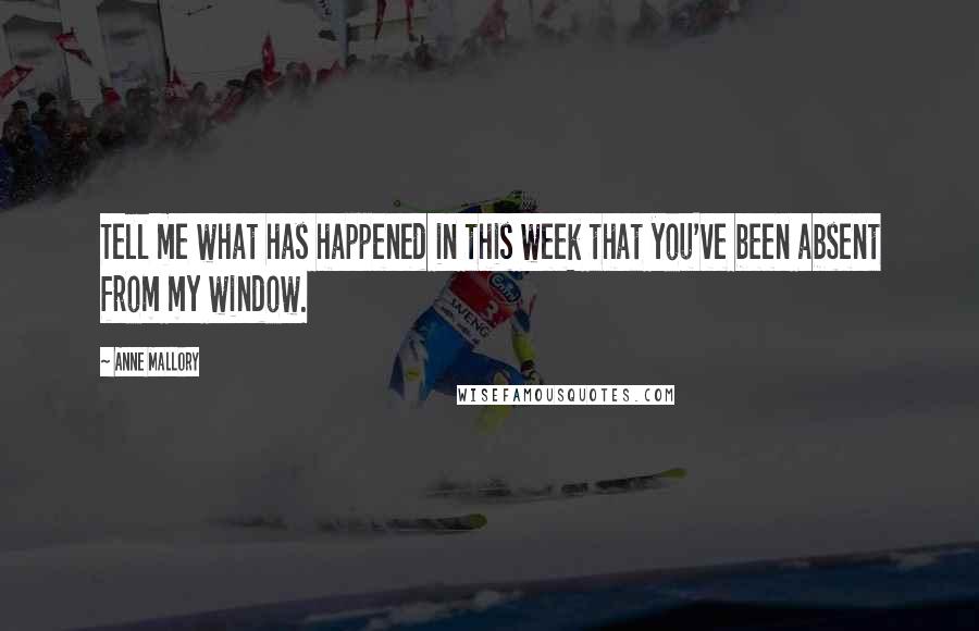 Anne Mallory Quotes: Tell me what has happened in this week that you've been absent from my window.