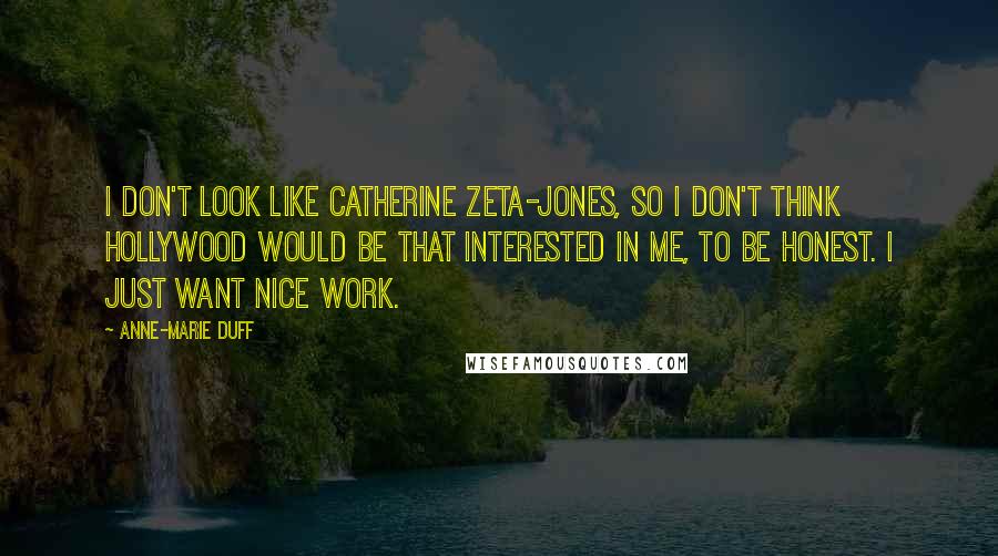 Anne-Marie Duff Quotes: I don't look like Catherine Zeta-Jones, so I don't think Hollywood would be that interested in me, to be honest. I just want nice work.