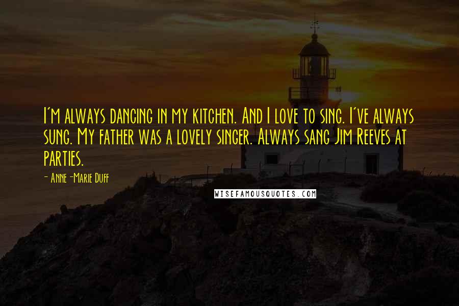 Anne-Marie Duff Quotes: I'm always dancing in my kitchen. And I love to sing. I've always sung. My father was a lovely singer. Always sang Jim Reeves at parties.