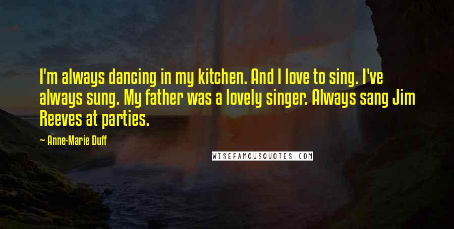Anne-Marie Duff Quotes: I'm always dancing in my kitchen. And I love to sing. I've always sung. My father was a lovely singer. Always sang Jim Reeves at parties.