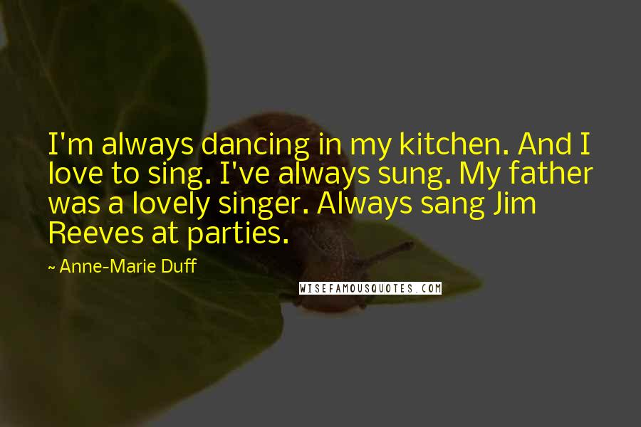 Anne-Marie Duff Quotes: I'm always dancing in my kitchen. And I love to sing. I've always sung. My father was a lovely singer. Always sang Jim Reeves at parties.