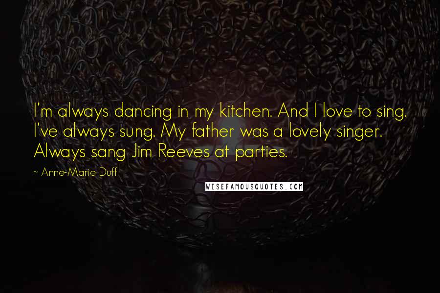 Anne-Marie Duff Quotes: I'm always dancing in my kitchen. And I love to sing. I've always sung. My father was a lovely singer. Always sang Jim Reeves at parties.