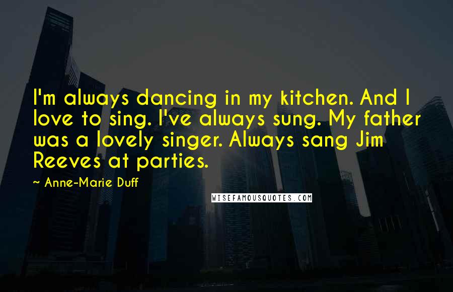 Anne-Marie Duff Quotes: I'm always dancing in my kitchen. And I love to sing. I've always sung. My father was a lovely singer. Always sang Jim Reeves at parties.