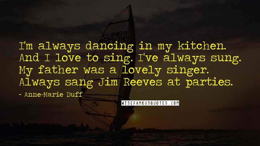 Anne-Marie Duff Quotes: I'm always dancing in my kitchen. And I love to sing. I've always sung. My father was a lovely singer. Always sang Jim Reeves at parties.